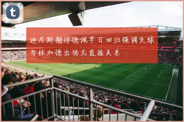 迪尼斯期待德佩早日回归强调失球与林加德出场无直接关系