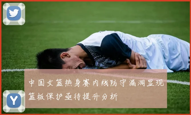 中国女篮热身赛内线防守漏洞显现篮板保护亟待提升分析