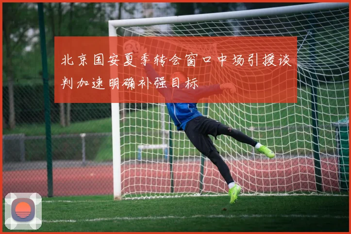 北京国安夏季转会窗口中场引援谈判加速明确补强目标