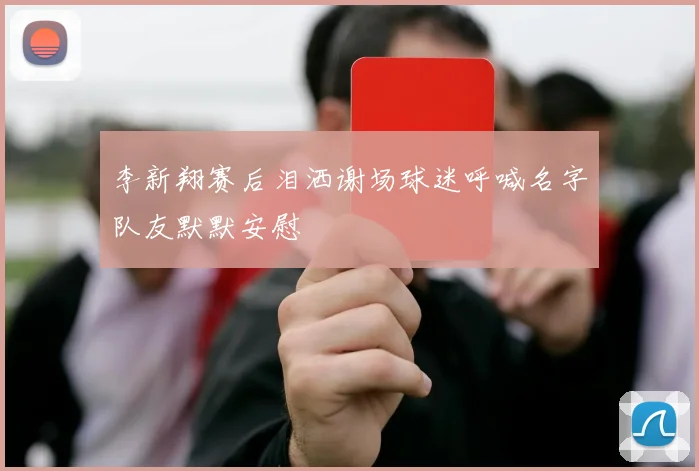 李新翔赛后泪洒谢场球迷呼喊名字队友默默安慰