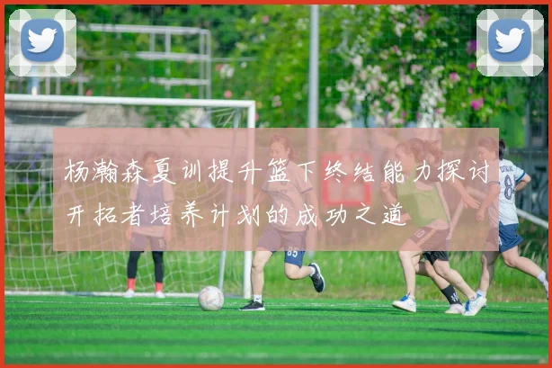 杨瀚森夏训提升篮下终结能力探讨开拓者培养计划的成功之道
