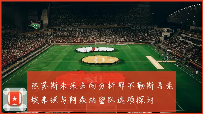 热苏斯未来去向分析那不勒斯马竞埃弗顿与阿森纳留队选项探讨