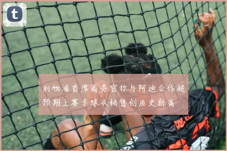 利物浦首席商务官称与阿迪合作超预期上赛季球衣销售创历史新高