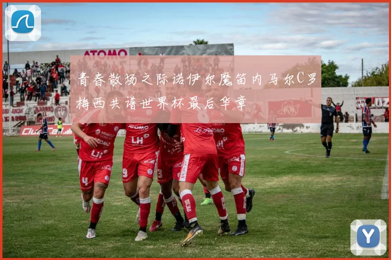 青春散场之际诺伊尔魔笛内马尔C罗梅西共谱世界杯最后华章