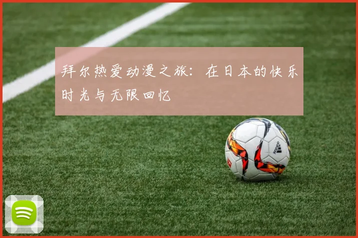 拜尔热爱动漫之旅：在日本的快乐时光与无限回忆
