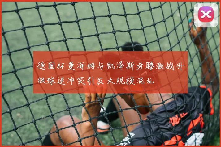 德国杯曼海姆与凯泽斯劳滕激战升级球迷冲突引发大规模混乱
