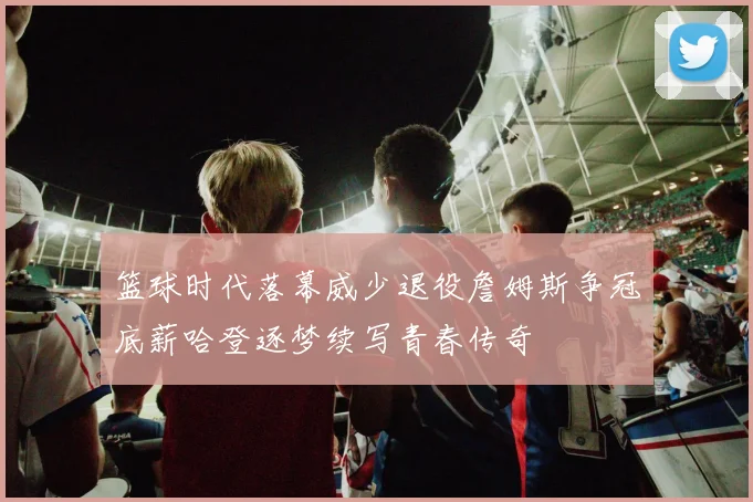 篮球时代落幕威少退役詹姆斯争冠底薪哈登逐梦续写青春传奇