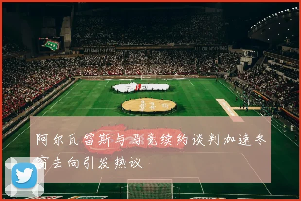 阿尔瓦雷斯与马竞续约谈判加速冬窗去向引发热议