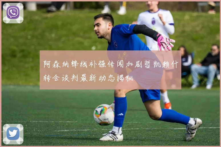 阿森纳锋线补强传闻加剧哲凯赖什转会谈判最新动态揭秘