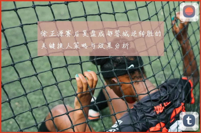 徐正源赛后复盘成都蓉城逆转胜的关键换人策略与效果分析