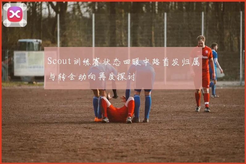 Scout训练赛状态回暖中路首发归属与转会动向再度探讨