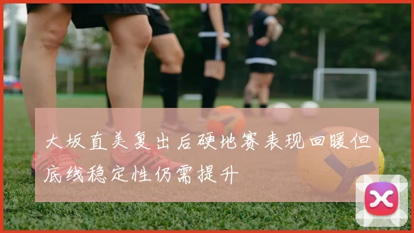 大坂直美复出后硬地赛表现回暖但底线稳定性仍需提升