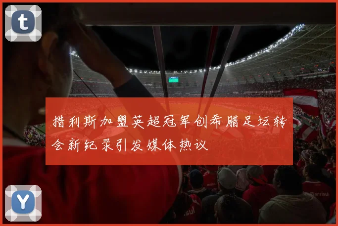 措利斯加盟英超冠军创希腊足坛转会新纪录引发媒体热议